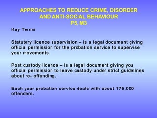 APPROACHES TO REDUCE CRIME, DISORDER
AND ANTI-SOCIAL BEHAVIOUR
P5, M3
Key Terms
Statutory licence supervision – is a legal document giving
official permission for the probation service to supervise
your movements
Post custody licence – is a legal document giving you
official permission to leave custody under strict guidelines
about re- offending.
Each year probation service deals with about 175,000
offenders.
 