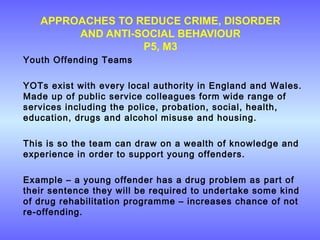 APPROACHES TO REDUCE CRIME, DISORDER
AND ANTI-SOCIAL BEHAVIOUR
P5, M3
Youth Offending Teams
YOTs exist with every local authority in England and Wales.
Made up of public service colleagues form wide range of
services including the police, probation, social, health,
education, drugs and alcohol misuse and housing.
This is so the team can draw on a wealth of knowledge and
experience in order to support young offenders.
Example – a young offender has a drug problem as part of
their sentence they will be required to undertake some kind
of drug rehabilitation programme – increases chance of not
re-offending.
 