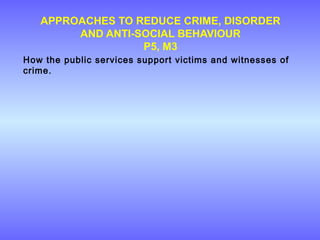 APPROACHES TO REDUCE CRIME, DISORDER
AND ANTI-SOCIAL BEHAVIOUR
P5, M3
How the public services support victims and witnesses of
crime.
 