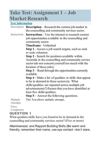 Take Test: Assignment 1 – Job
Market Research
Test Information
Description Description – Research the current job market in
the counselling and community services sector.
Instructions Instructions – Use the internet to research current
job opportunities available in the counselling and
community sector.
Timeframe - Unlimited
 Step 1 - Access a job search engine, such as seek
or seek volunteer.
 Step 2 - Search for positions available within
Australia in the counselling and community service
sector (do not concern yourself too much with the
location of these jobs).
 Step 3 – Read through the opportunities currently
available.
 Step 4 - Make a list of qualities or skills that appear
to be in demand in these sectors (ie. What
skills/qualities are repeated across multiple job
advertisements?)Ensure that you have identified at
least five skills/qualities.
 Step 5 – Answer the following questions.
Multiple
Attempts
This Test allows multiple attempts.
Force
Completion
QUESTION 1
What qualities/skills have you found to be in demand in the
counselling and community services sector? (Five or more)
Attentiveness’ and Rapport Building Skills (Be warm and
friendly, remember their name, use eye contact –don’t stare,
 