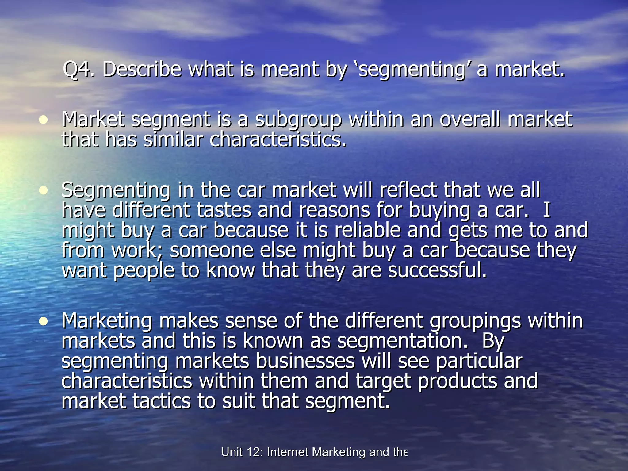 Q4. Describe what is meant by ‘segmenting’ a market. Market segment is a subgroup within an overall market that has similar characteristics. Segmenting in the car market will reflect that we all have different tastes and reasons for buying a car.  I might buy a car because it is reliable and gets me to and from work; someone else might buy a car because they want people to know that they are successful.  Marketing makes sense of the different groupings within markets and this is known as segmentation.  By segmenting markets businesses will see particular characteristics within them and target products and market tactics to suit that segment. 