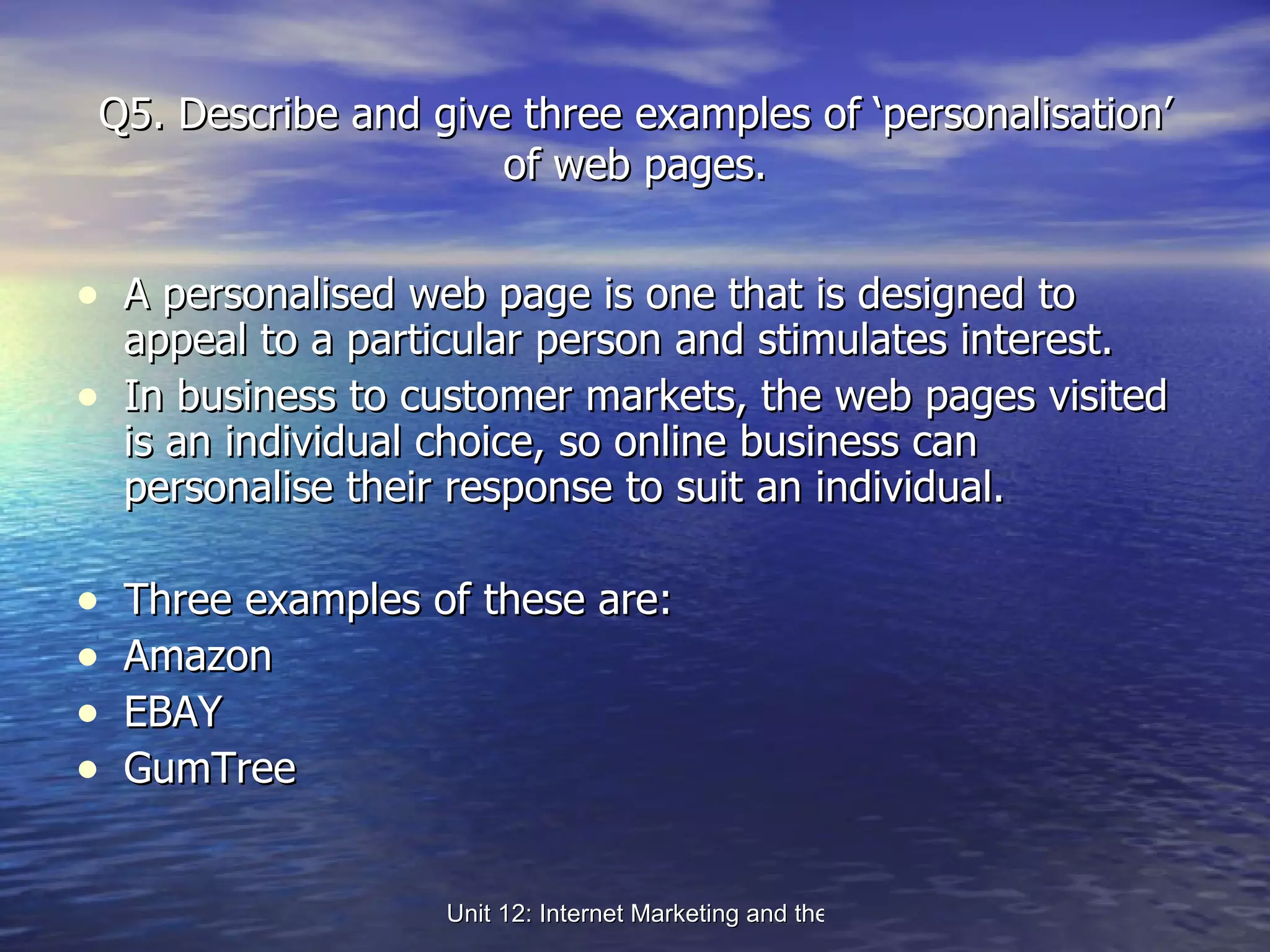 Q5. Describe and give three examples of ‘personalisation’ of web pages. A personalised web page is one that is designed to appeal to a particular person and stimulates interest.  In business to customer markets, the web pages visited is an individual choice, so online business can personalise their response to suit an individual. Three examples of these are: Amazon EBAY GumTree 