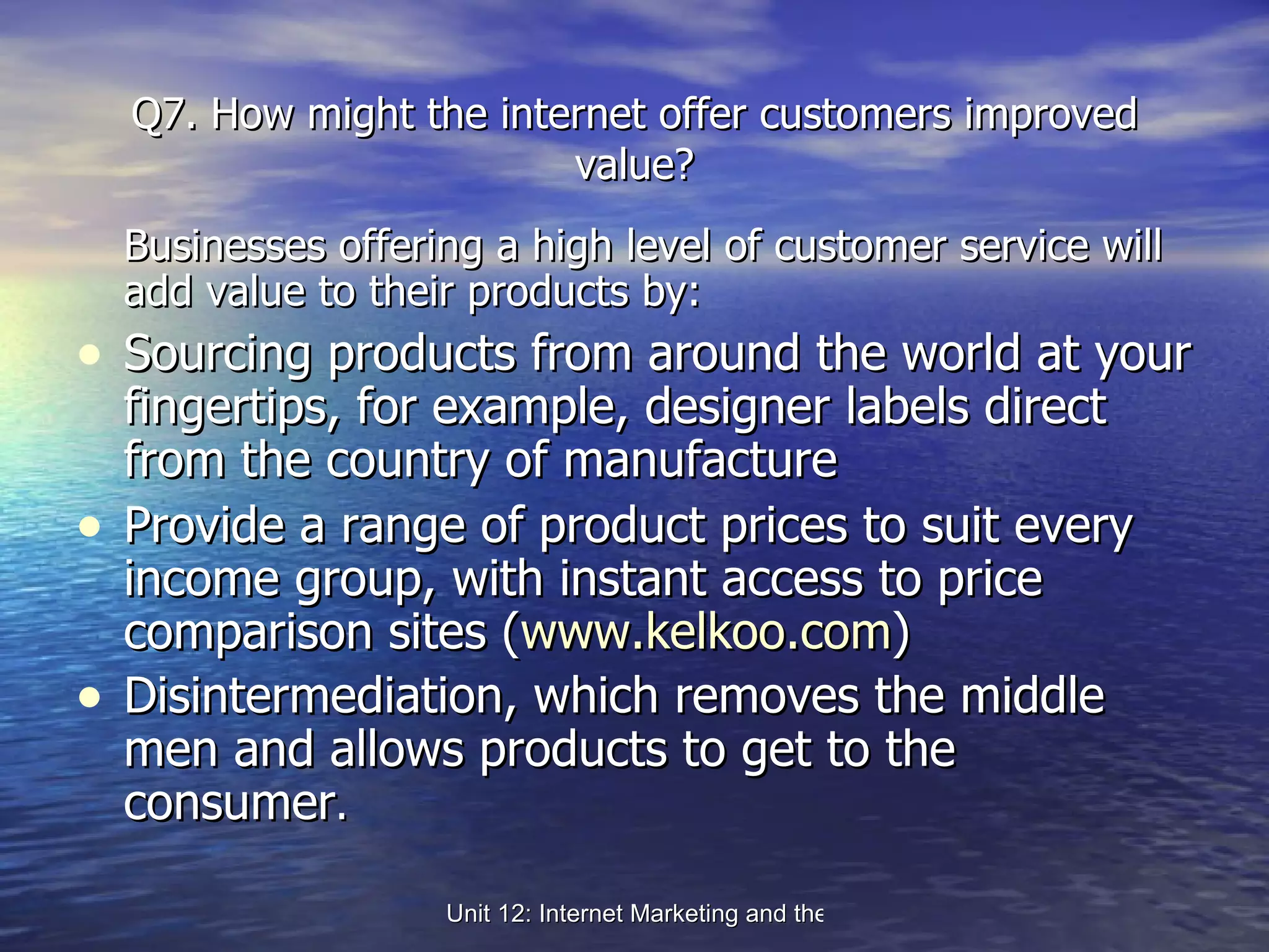 Q7. How might the internet offer customers improved value? Businesses offering a high level of customer service will add value to their products by: Sourcing products from around the world at your fingertips, for example, designer labels direct from the country of manufacture Provide a range of product prices to suit every income group, with instant access to price comparison sites ( www.kelkoo.com ) Disintermediation, which removes the middle men and allows products to get to the consumer . 