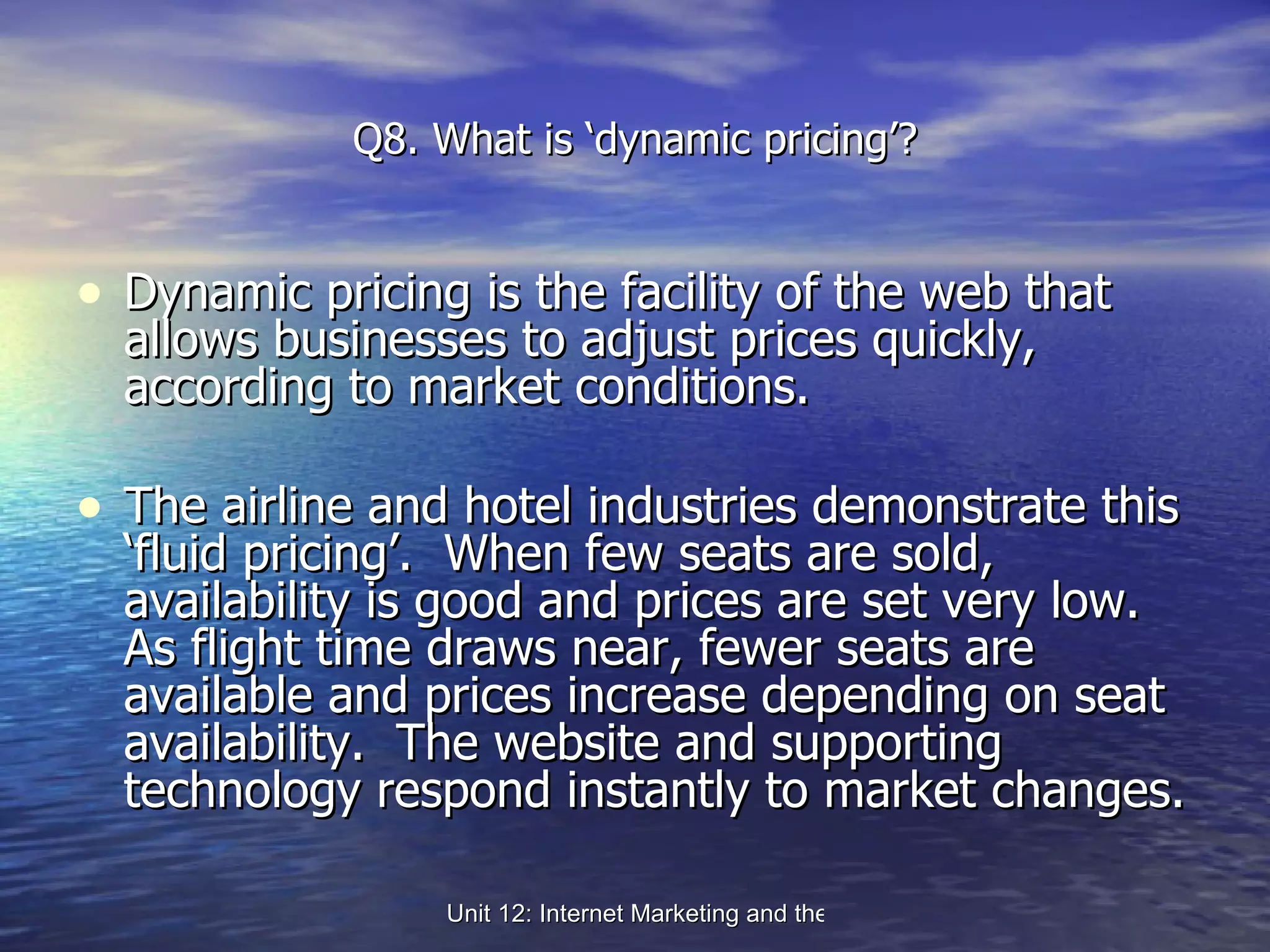 Q8. What is ‘dynamic pricing’? Dynamic pricing is the facility of the web that allows businesses to adjust prices quickly, according to market conditions. The airline and hotel industries demonstrate this ‘fluid pricing’.  When few seats are sold, availability is good and prices are set very low.  As flight time draws near, fewer seats are available and prices increase depending on seat availability.  The website and supporting technology respond instantly to market changes. 