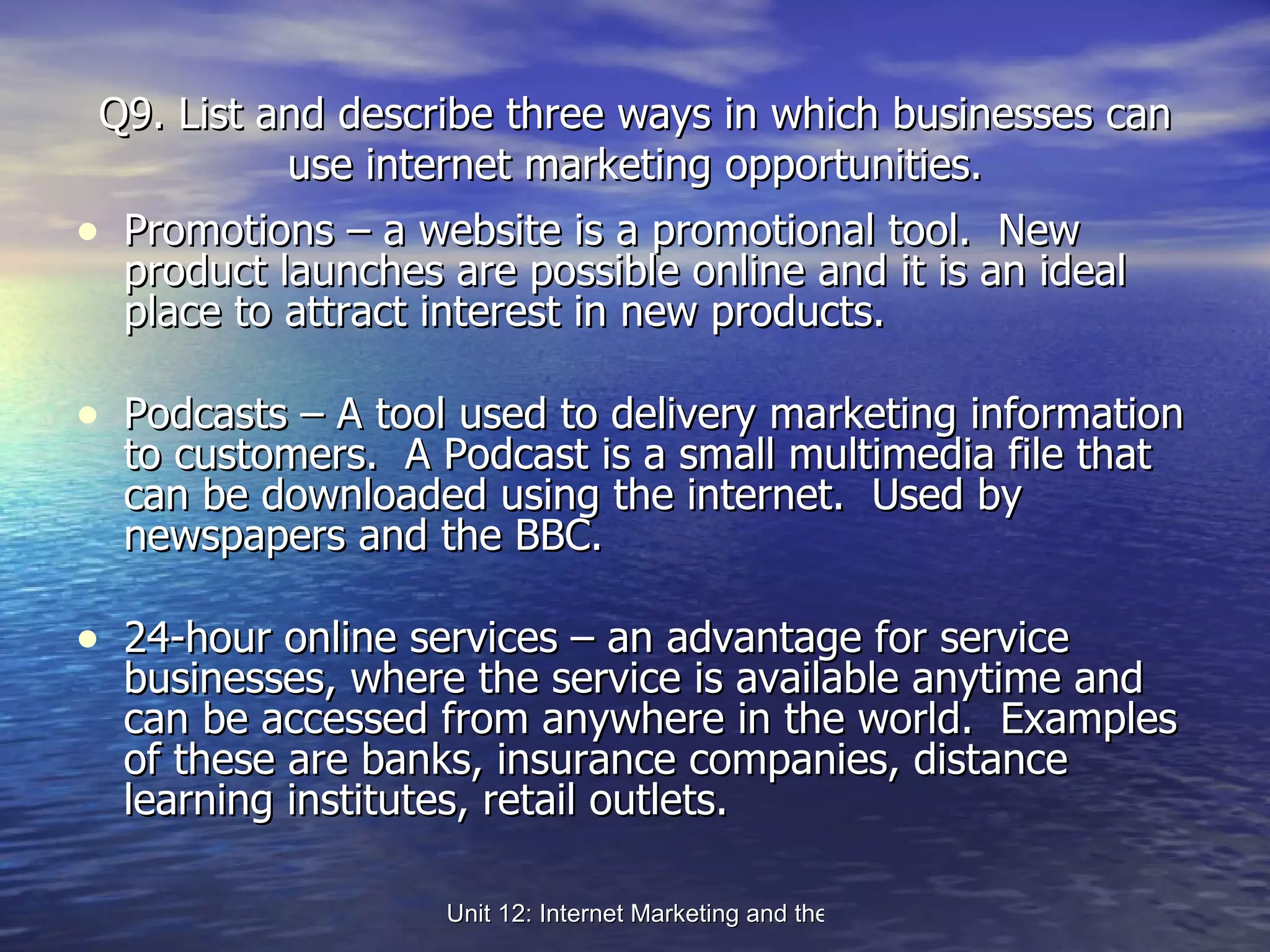 Q9. List and describe three ways in which businesses can use internet marketing opportunities. Promotions – a website is a promotional tool.  New product launches are possible online and it is an ideal place to attract interest in new products. Podcasts – A tool used to delivery marketing information to customers.  A Podcast is a small multimedia file that can be downloaded using the internet.  Used by newspapers and the BBC. 24-hour online services – an advantage for service businesses, where the service is available anytime and can be accessed from anywhere in the world.  Examples of these are banks, insurance companies, distance learning institutes, retail outlets. 
