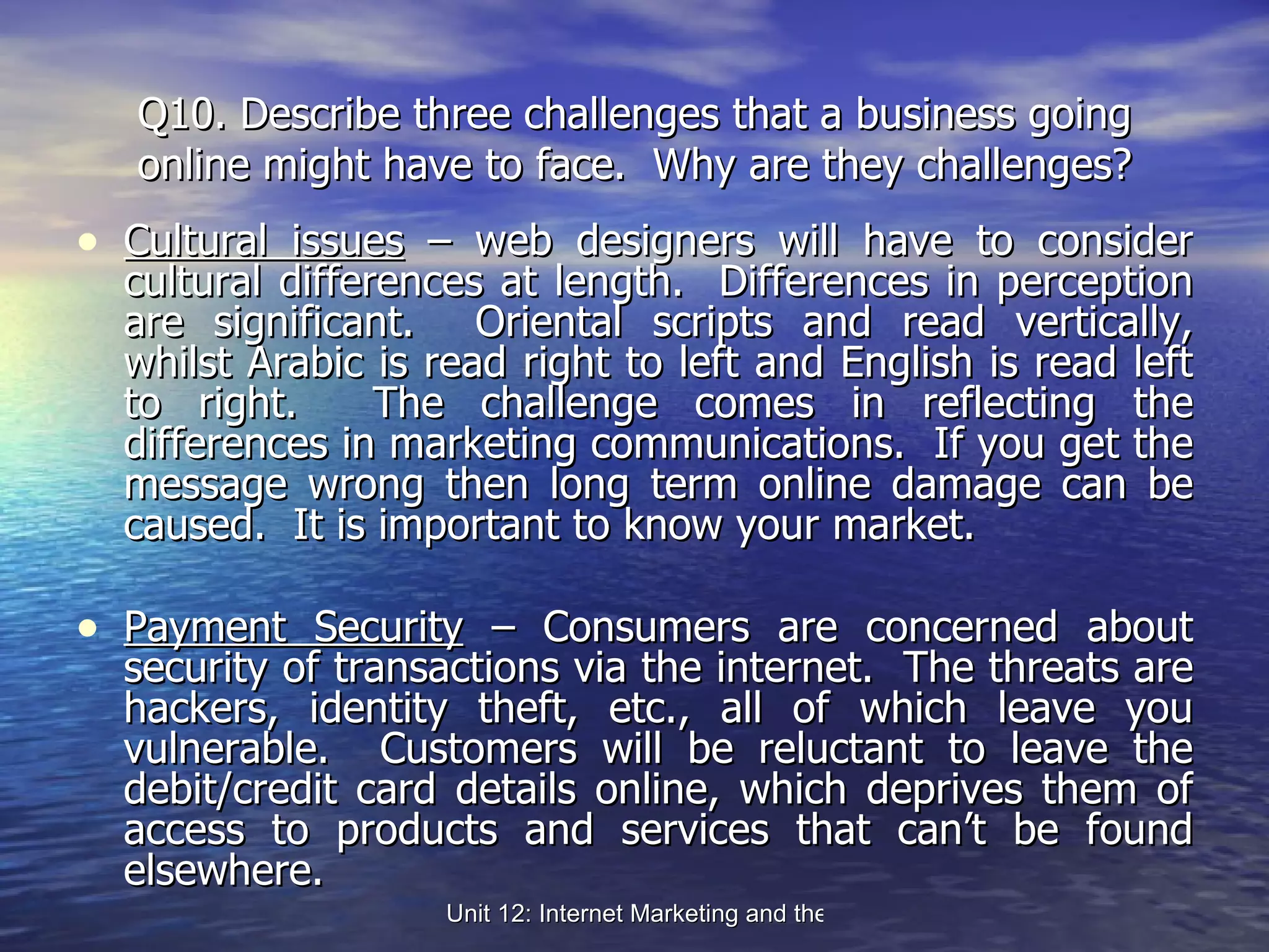 Q10. Describe three challenges that a business going online might have to face.  Why are they challenges? Cultural issues  – web designers will have to consider cultural differences at length.  Differences in perception are significant.  Oriental scripts and read vertically, whilst Arabic is read right to left and English is read left to right.  The challenge comes in reflecting the differences in marketing communications.  If you get the message wrong then long term online damage can be caused.  It is important to know your market. Payment Security  – Consumers are concerned about security of transactions via the internet.  The threats are hackers, identity theft, etc., all of which leave you vulnerable.  Customers will be reluctant to leave the debit/credit card details online, which deprives them of access to products and services that can’t be found elsewhere. 