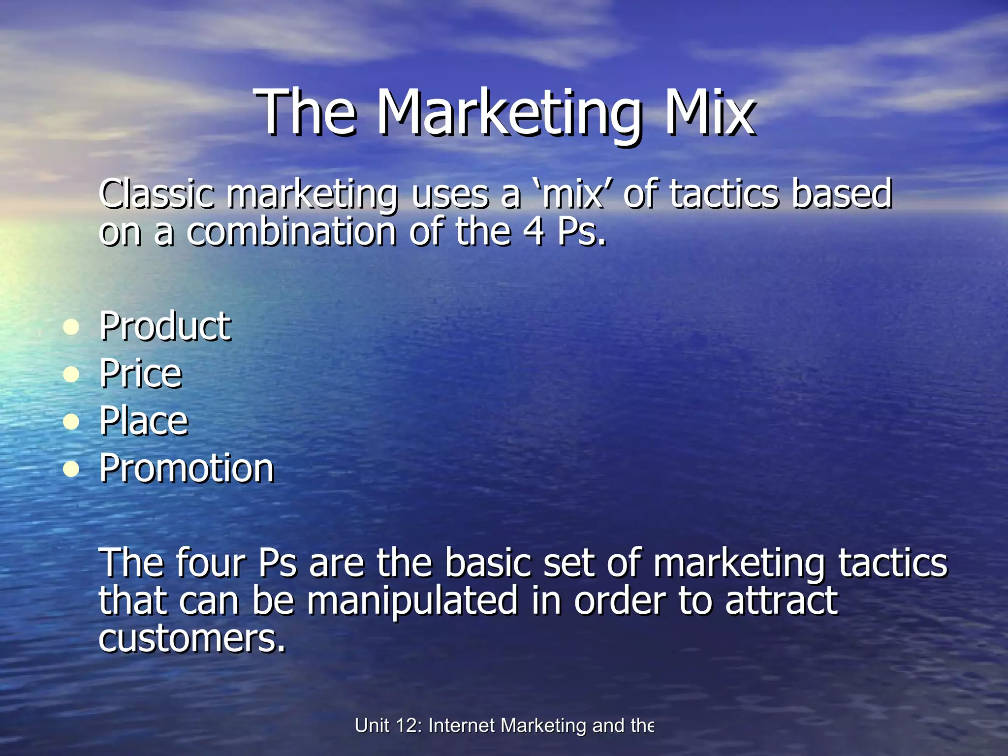 The Marketing Mix Classic marketing uses a ‘mix’ of tactics based on a combination of the 4 Ps. Product Price Place Promotion The four Ps are the basic set of marketing tactics that can be manipulated in order to attract customers. 