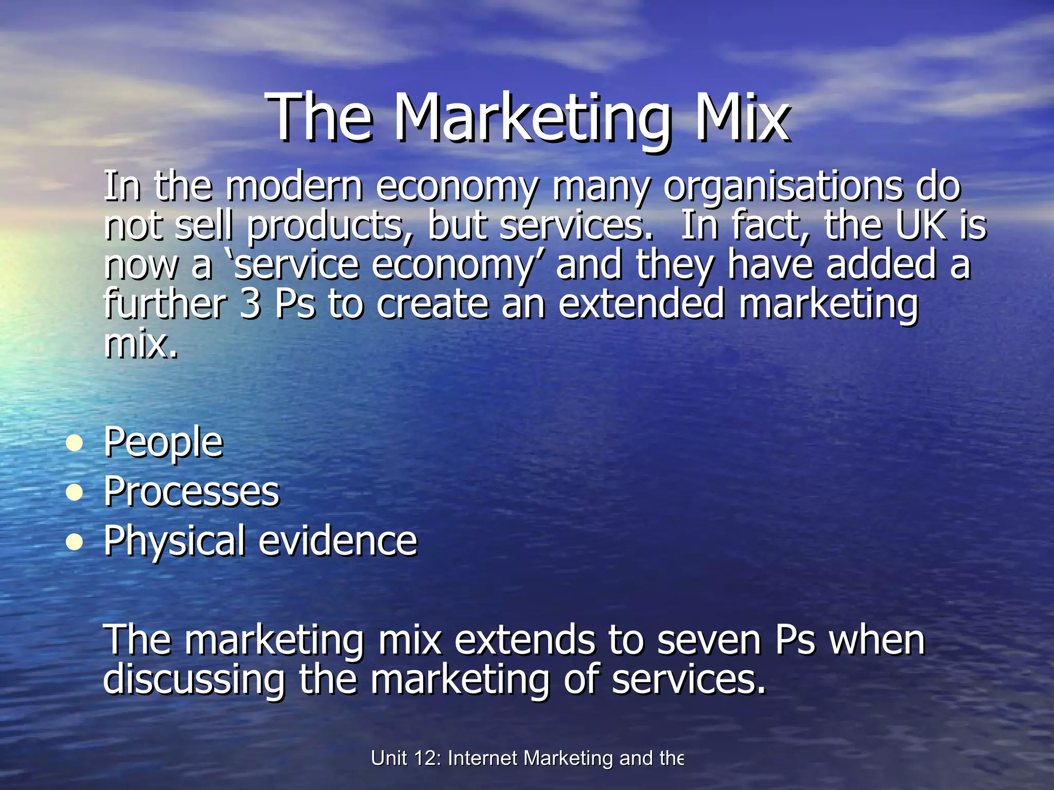 The Marketing Mix In the modern economy many organisations do not sell products, but services.  In fact, the UK is now a ‘service economy’ and they have added a further 3 Ps to create an extended marketing mix. People Processes Physical evidence The marketing mix extends to seven Ps when discussing the marketing of services. 