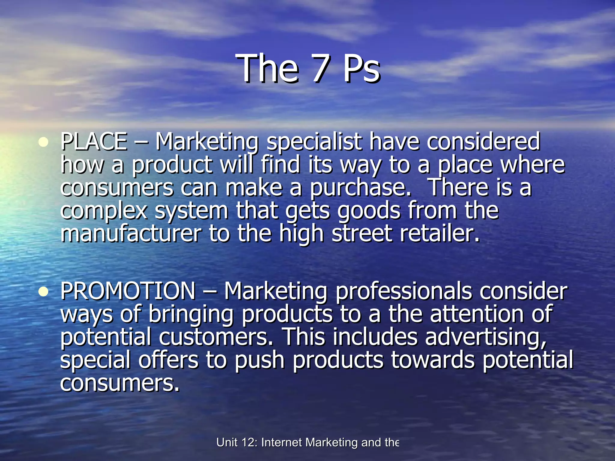 The 7 Ps PLACE – Marketing specialist have considered how a product will find its way to a place where consumers can make a purchase.  There is a complex system that gets goods from the manufacturer to the high street retailer. PROMOTION – Marketing professionals consider ways of bringing products to a the attention of potential customers. This includes advertising, special offers to push products towards potential consumers. 