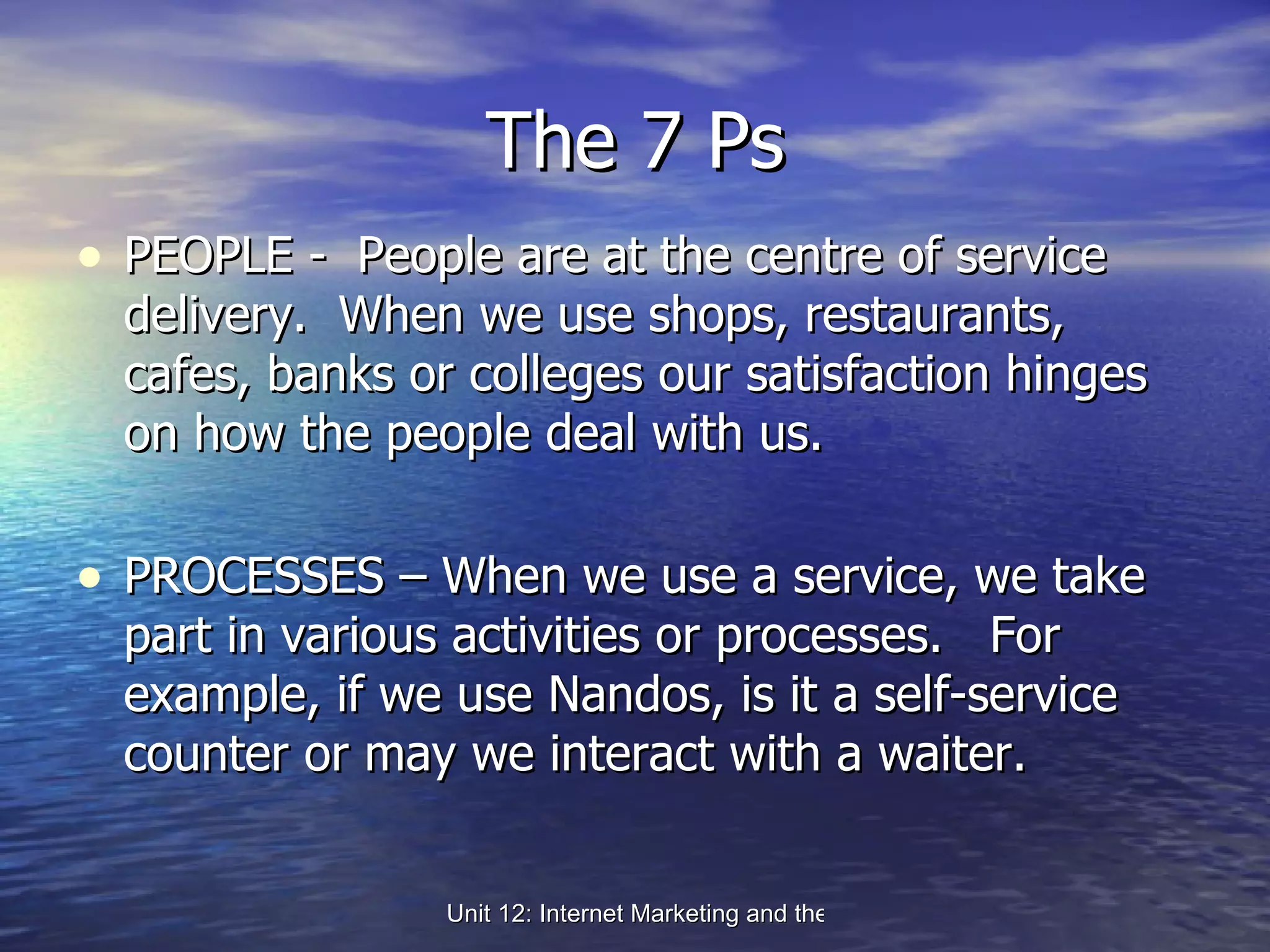 The 7 Ps PEOPLE -  People are at the centre of service delivery.  When we use shops, restaurants, cafes, banks or colleges our satisfaction hinges on how the people deal with us. PROCESSES – When we use a service, we take part in various activities or processes.  For example, if we use Nandos, is it a self-service counter or may we interact with a waiter. 