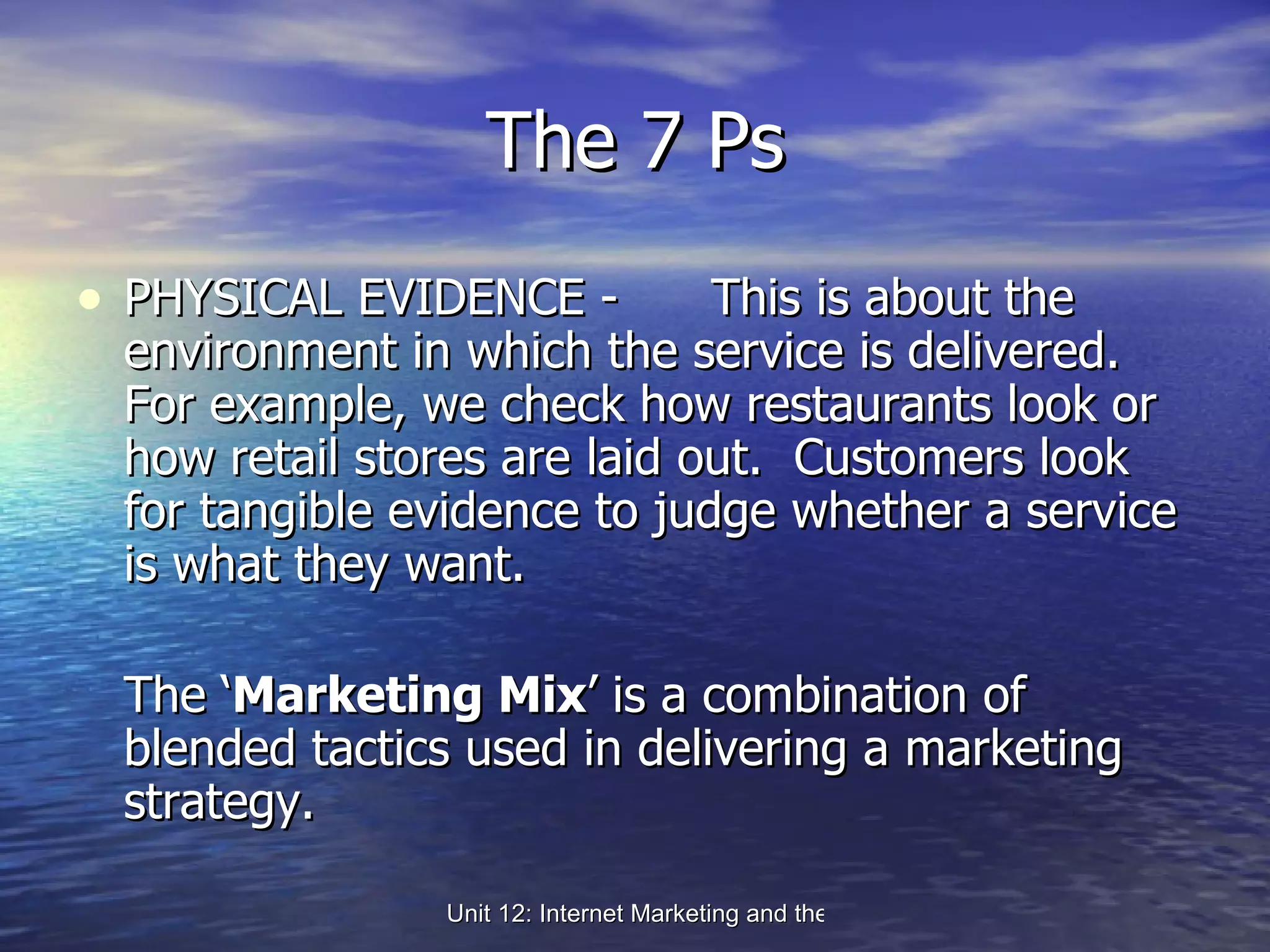 The 7 Ps PHYSICAL EVIDENCE -  This is about the environment in which the service is delivered.  For example, we check how restaurants look or how retail stores are laid out.  Customers look for tangible evidence to judge whether a service is what they want. The ‘ Marketing Mix ’ is a combination of blended tactics used in delivering a marketing strategy. 