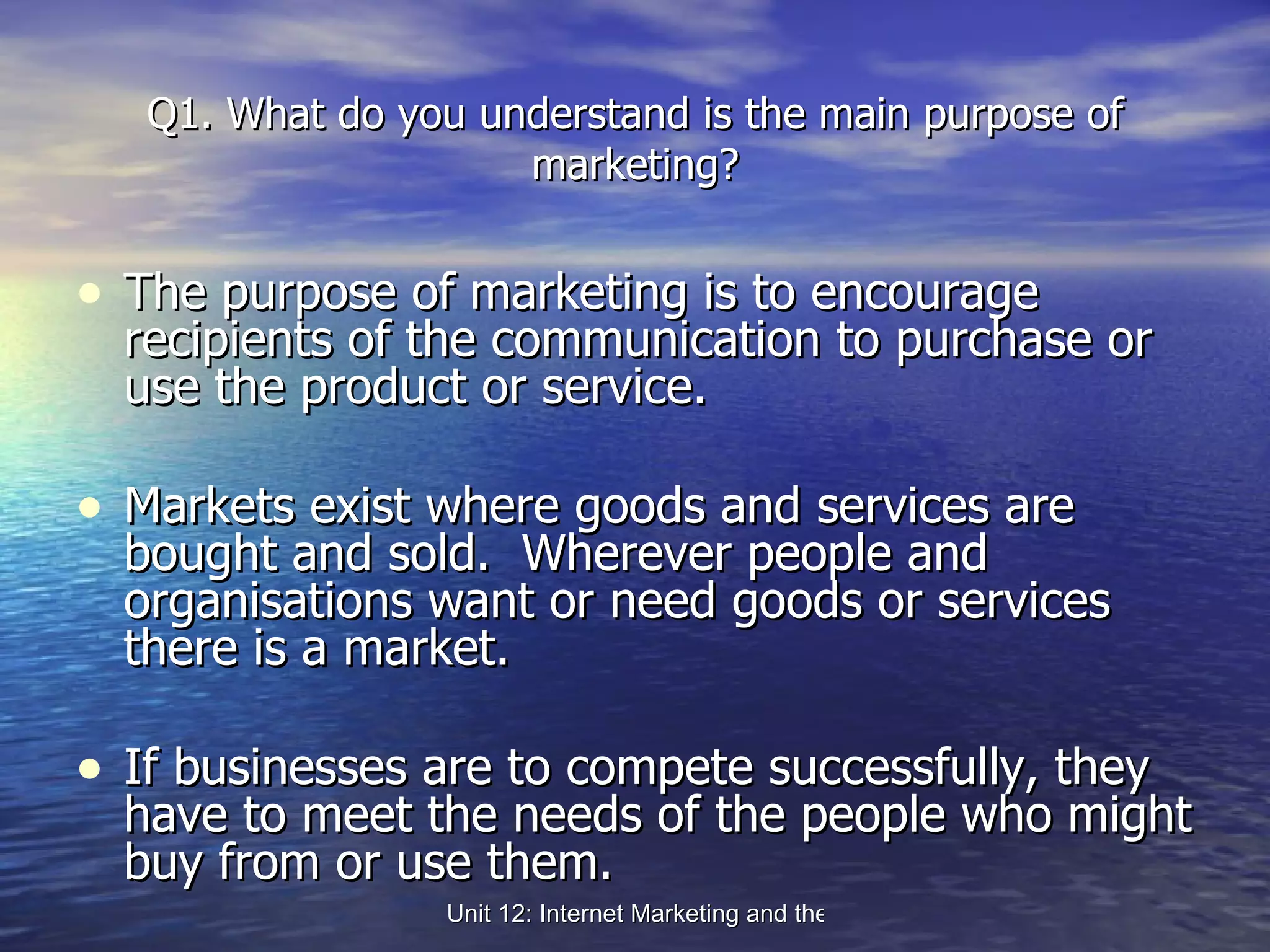 Q1. What do you understand is the main purpose of marketing? The purpose of marketing is to encourage recipients of the communication to purchase or use the product or service.  Markets exist where goods and services are bought and sold.  Wherever people and organisations want or need goods or services there is a market. If businesses are to compete successfully, they have to meet the needs of the people who might buy from or use them. 