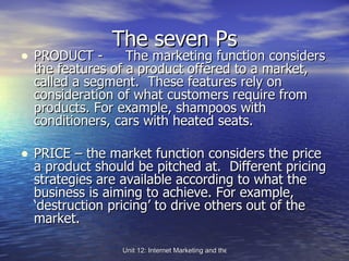 The seven Ps PRODUCT -  The marketing function considers the features of a product offered to a market, called a segment.  These features rely on consideration of what customers require from products. For example, shampoos with conditioners, cars with heated seats. PRICE – the market function considers the price a product should be pitched at.  Different pricing strategies are available according to what the business is aiming to achieve. For example, ‘destruction pricing’ to drive others out of the market. 