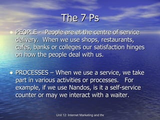 The 7 Ps PEOPLE -  People are at the centre of service delivery.  When we use shops, restaurants, cafes, banks or colleges our satisfaction hinges on how the people deal with us. PROCESSES – When we use a service, we take part in various activities or processes.  For example, if we use Nandos, is it a self-service counter or may we interact with a waiter. 