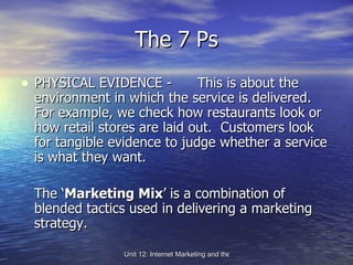 The 7 Ps PHYSICAL EVIDENCE -  This is about the environment in which the service is delivered.  For example, we check how restaurants look or how retail stores are laid out.  Customers look for tangible evidence to judge whether a service is what they want. The ‘ Marketing Mix ’ is a combination of blended tactics used in delivering a marketing strategy. 