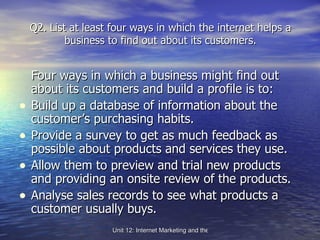 Q2. List at least four ways in which the internet helps a business to find out about its customers. Four ways in which a business might find out about its customers and build a profile is to: Build up a database of information about the customer’s purchasing habits. Provide a survey to get as much feedback as possible about products and services they use. Allow them to preview and trial new products and providing an onsite review of the products. Analyse sales records to see what products a customer usually buys. 