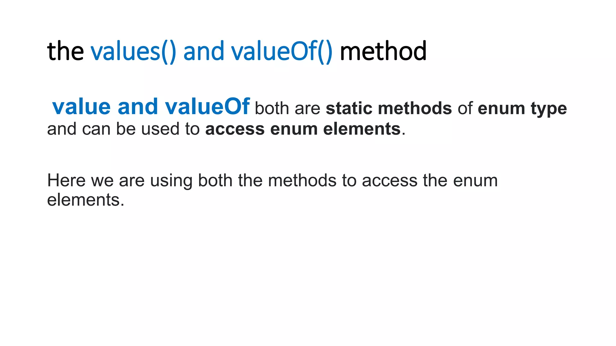 the values() and valueOf() method
value and valueOf both are static methods of enum type
and can be used to access enum elements.
Here we are using both the methods to access the enum
elements.
 