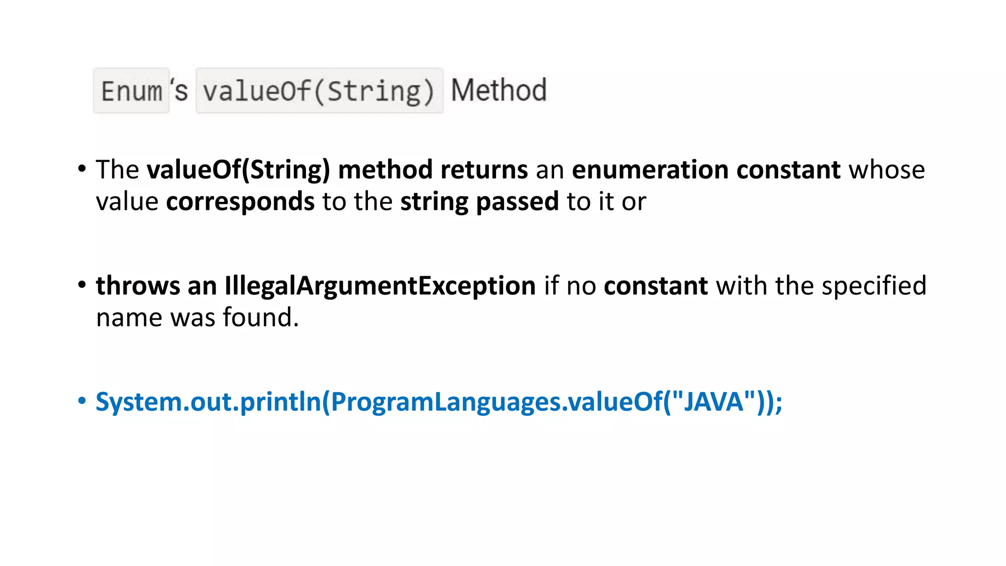 • The valueOf(String) method returns an enumeration constant whose
value corresponds to the string passed to it or
• throws an IllegalArgumentException if no constant with the specified
name was found.
• System.out.println(ProgramLanguages.valueOf("JAVA"));
 