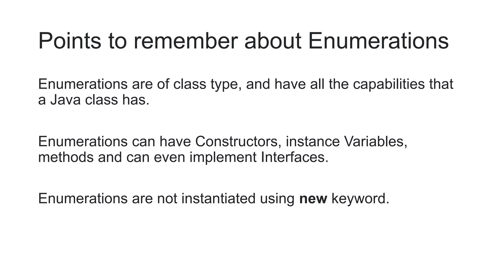 Points to remember about Enumerations
Enumerations are of class type, and have all the capabilities that
a Java class has.
Enumerations can have Constructors, instance Variables,
methods and can even implement Interfaces.
Enumerations are not instantiated using new keyword.
 