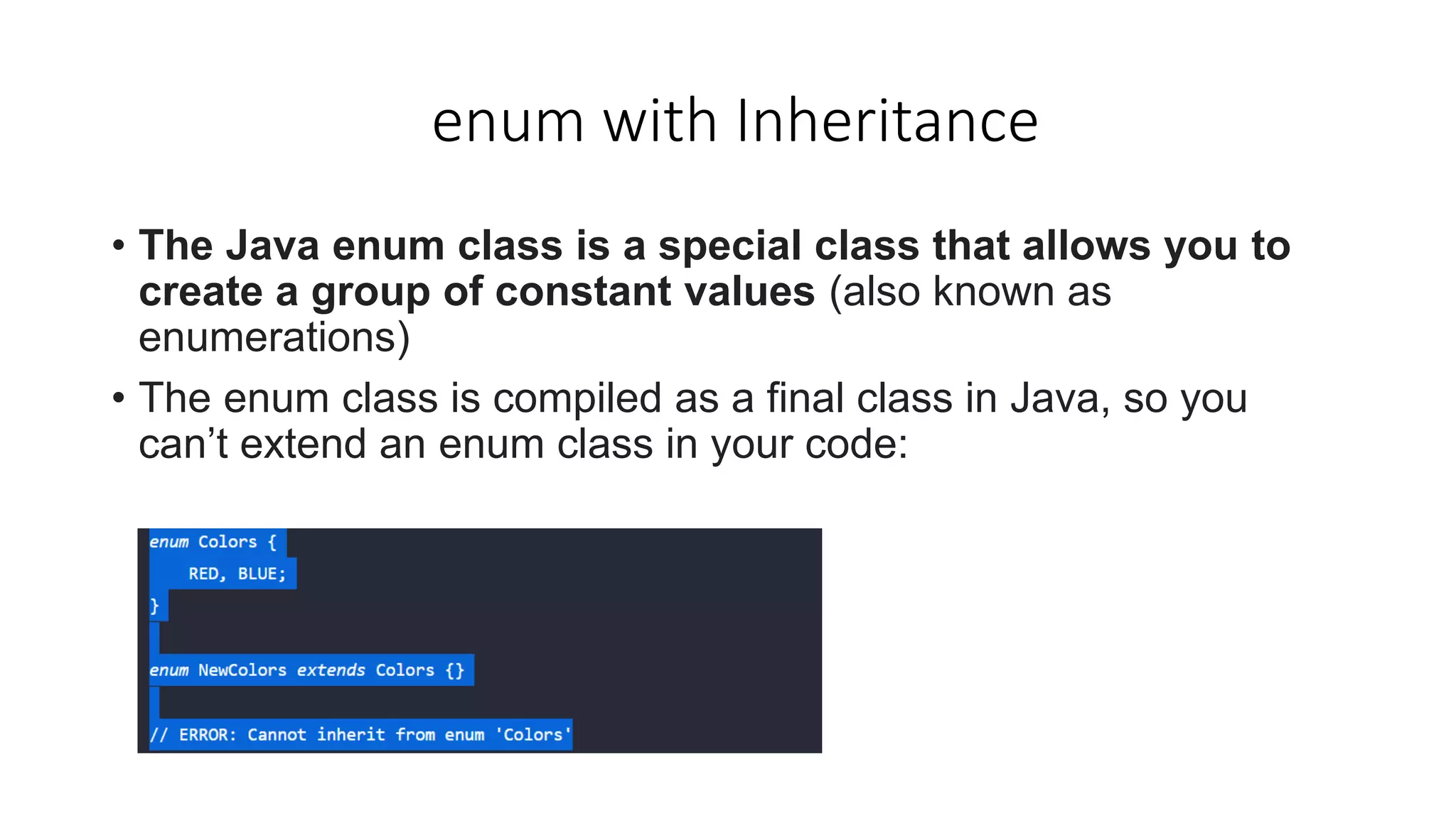enum with Inheritance
• The Java enum class is a special class that allows you to
create a group of constant values (also known as
enumerations)
• The enum class is compiled as a final class in Java, so you
can’t extend an enum class in your code:
 