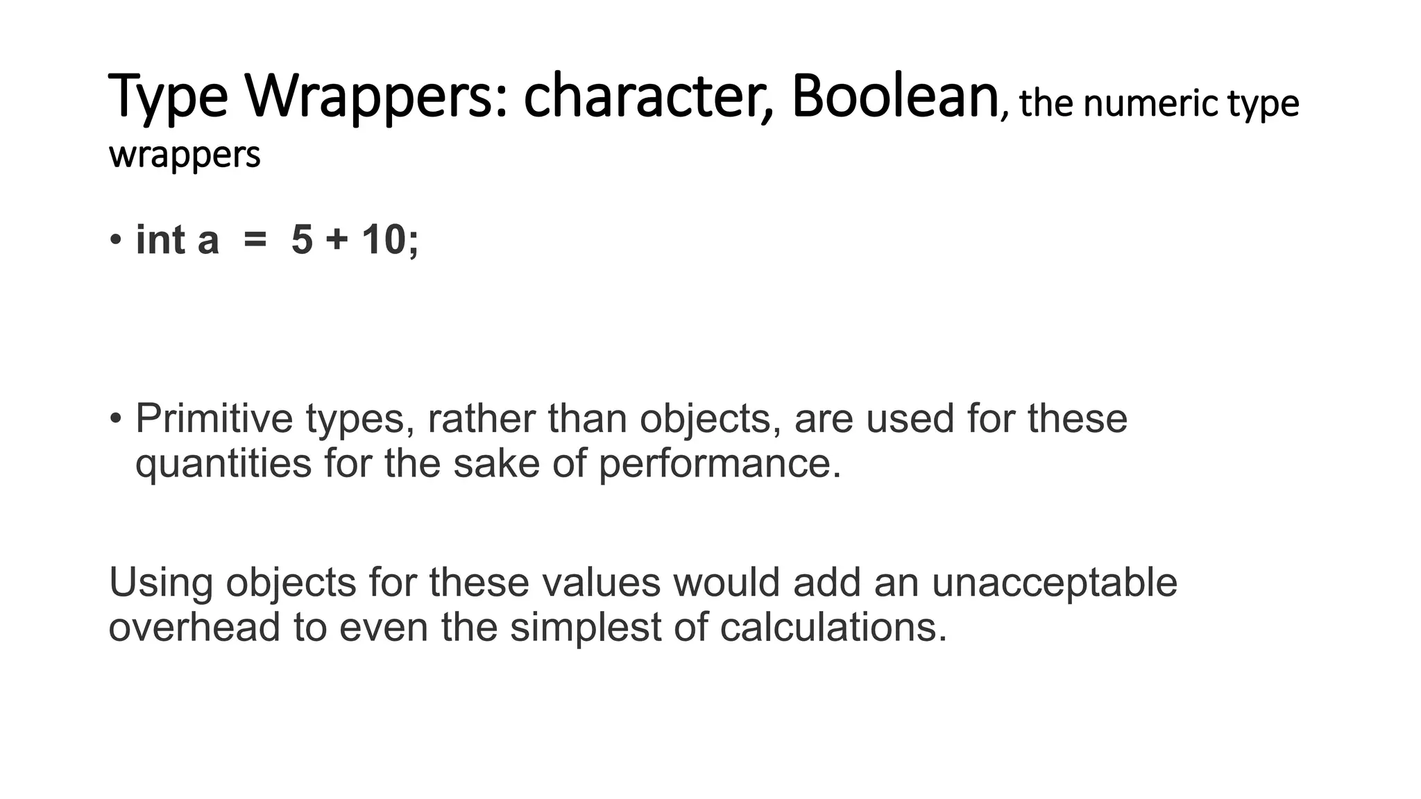 Type Wrappers: character, Boolean, the numeric type
wrappers
• int a = 5 + 10;
• Primitive types, rather than objects, are used for these
quantities for the sake of performance.
Using objects for these values would add an unacceptable
overhead to even the simplest of calculations.
 