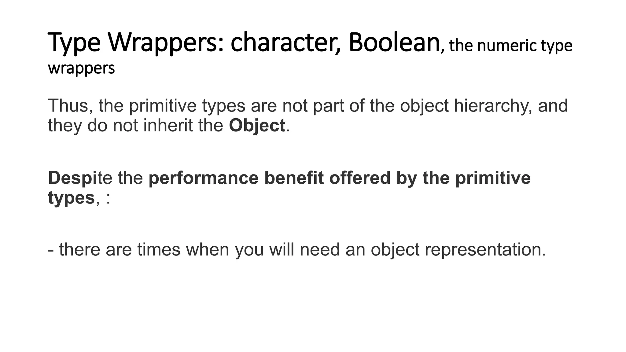 Type Wrappers: character, Boolean, the numeric type
wrappers
Thus, the primitive types are not part of the object hierarchy, and
they do not inherit the Object.
Despite the performance benefit offered by the primitive
types, :
- there are times when you will need an object representation.
 