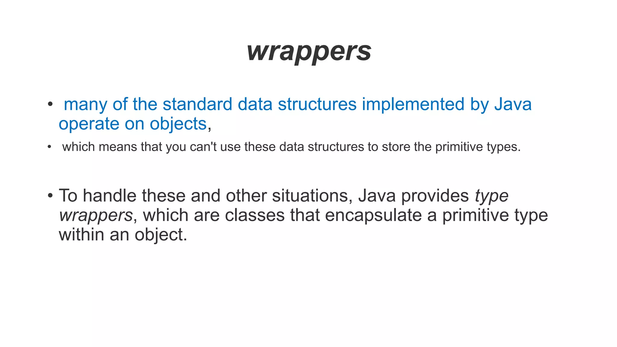 wrappers
• many of the standard data structures implemented by Java
operate on objects,
• which means that you can't use these data structures to store the primitive types.
• To handle these and other situations, Java provides type
wrappers, which are classes that encapsulate a primitive type
within an object.
 