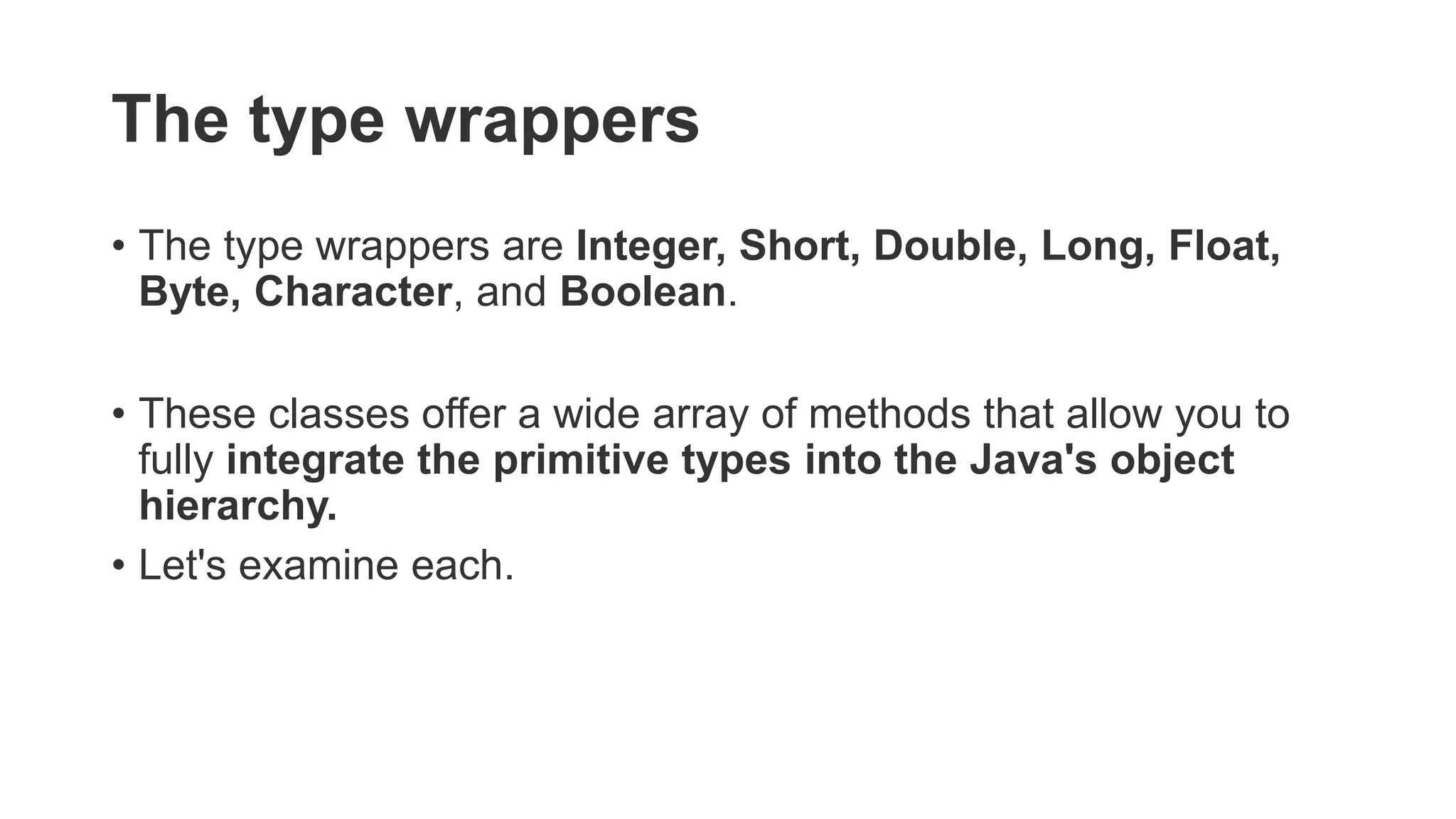 The type wrappers
• The type wrappers are Integer, Short, Double, Long, Float,
Byte, Character, and Boolean.
• These classes offer a wide array of methods that allow you to
fully integrate the primitive types into the Java's object
hierarchy.
• Let's examine each.
 