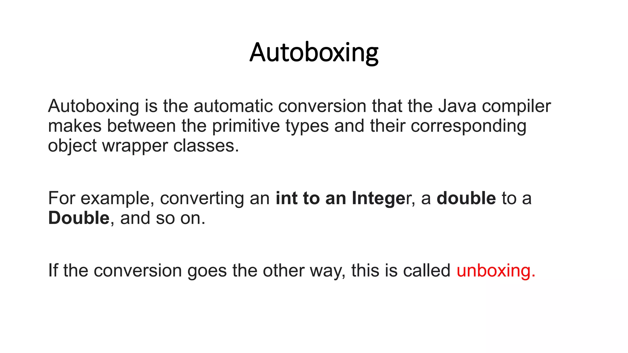 Autoboxing
Autoboxing is the automatic conversion that the Java compiler
makes between the primitive types and their corresponding
object wrapper classes.
For example, converting an int to an Integer, a double to a
Double, and so on.
If the conversion goes the other way, this is called unboxing.
 