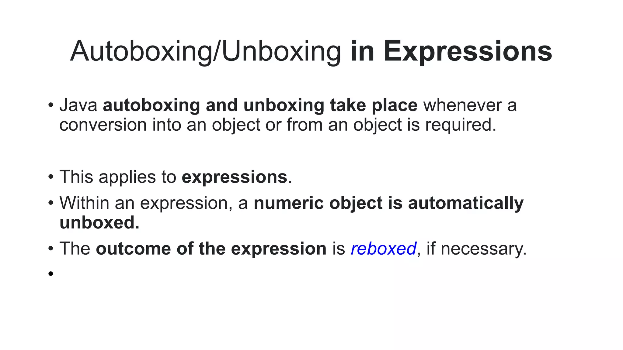 Autoboxing/Unboxing in Expressions
• Java autoboxing and unboxing take place whenever a
conversion into an object or from an object is required.
• This applies to expressions.
• Within an expression, a numeric object is automatically
unboxed.
• The outcome of the expression is reboxed, if necessary.
•
 