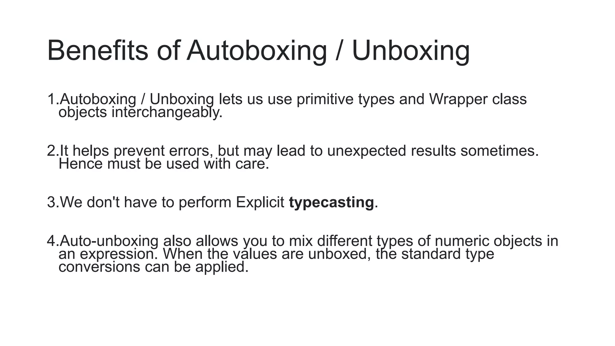Benefits of Autoboxing / Unboxing
1.Autoboxing / Unboxing lets us use primitive types and Wrapper class
objects interchangeably.
2.It helps prevent errors, but may lead to unexpected results sometimes.
Hence must be used with care.
3.We don't have to perform Explicit typecasting.
4.Auto-unboxing also allows you to mix different types of numeric objects in
an expression. When the values are unboxed, the standard type
conversions can be applied.
 