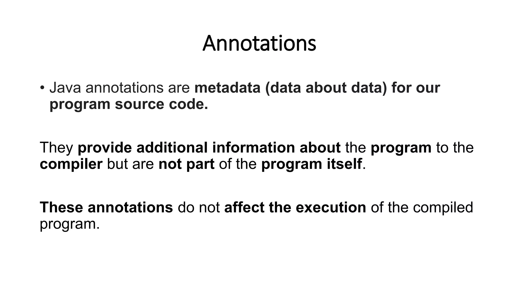 Annotations
• Java annotations are metadata (data about data) for our
program source code.
They provide additional information about the program to the
compiler but are not part of the program itself.
These annotations do not affect the execution of the compiled
program.
 