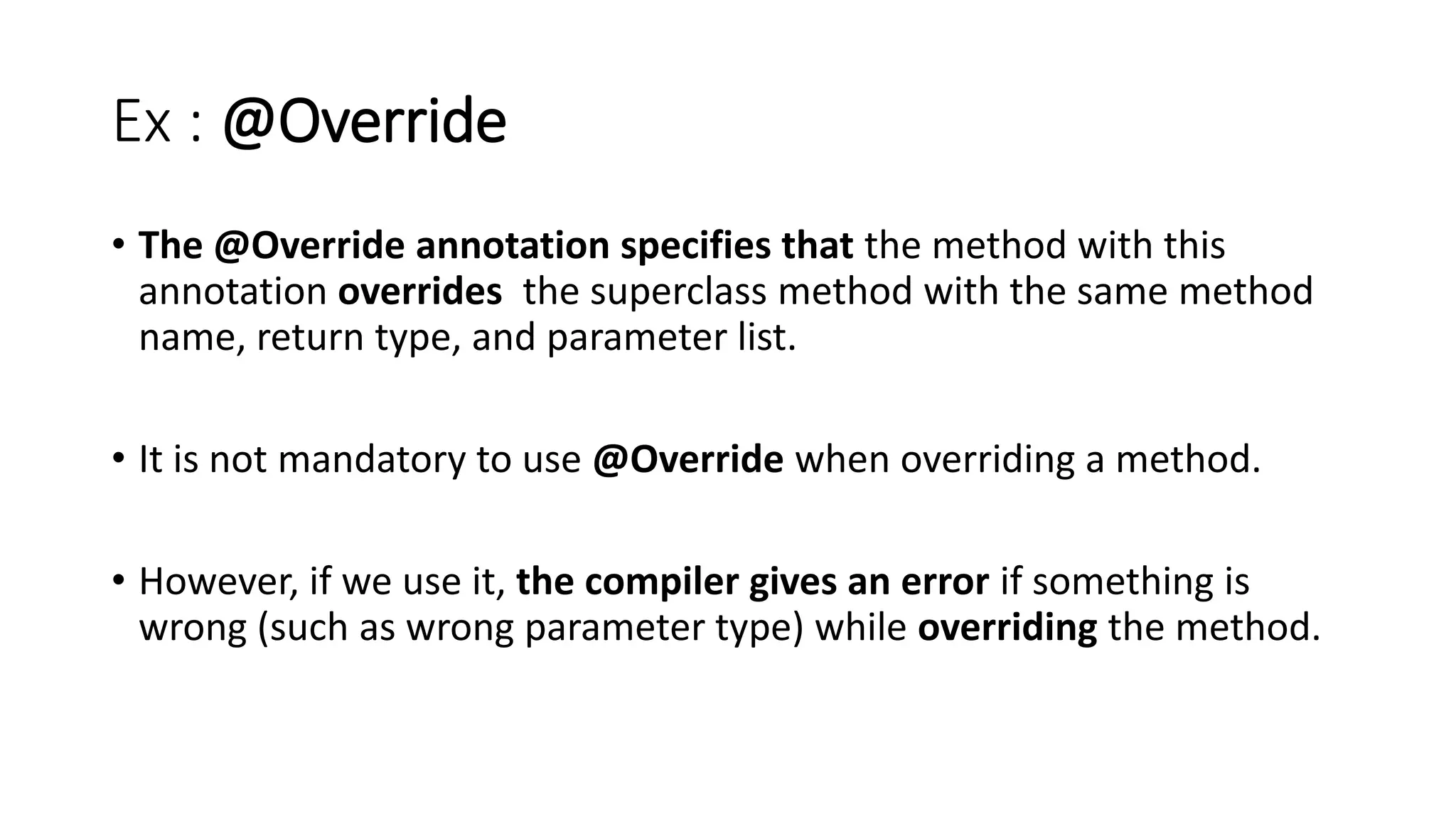 Ex : @Override
• The @Override annotation specifies that the method with this
annotation overrides the superclass method with the same method
name, return type, and parameter list.
• It is not mandatory to use @Override when overriding a method.
• However, if we use it, the compiler gives an error if something is
wrong (such as wrong parameter type) while overriding the method.
 