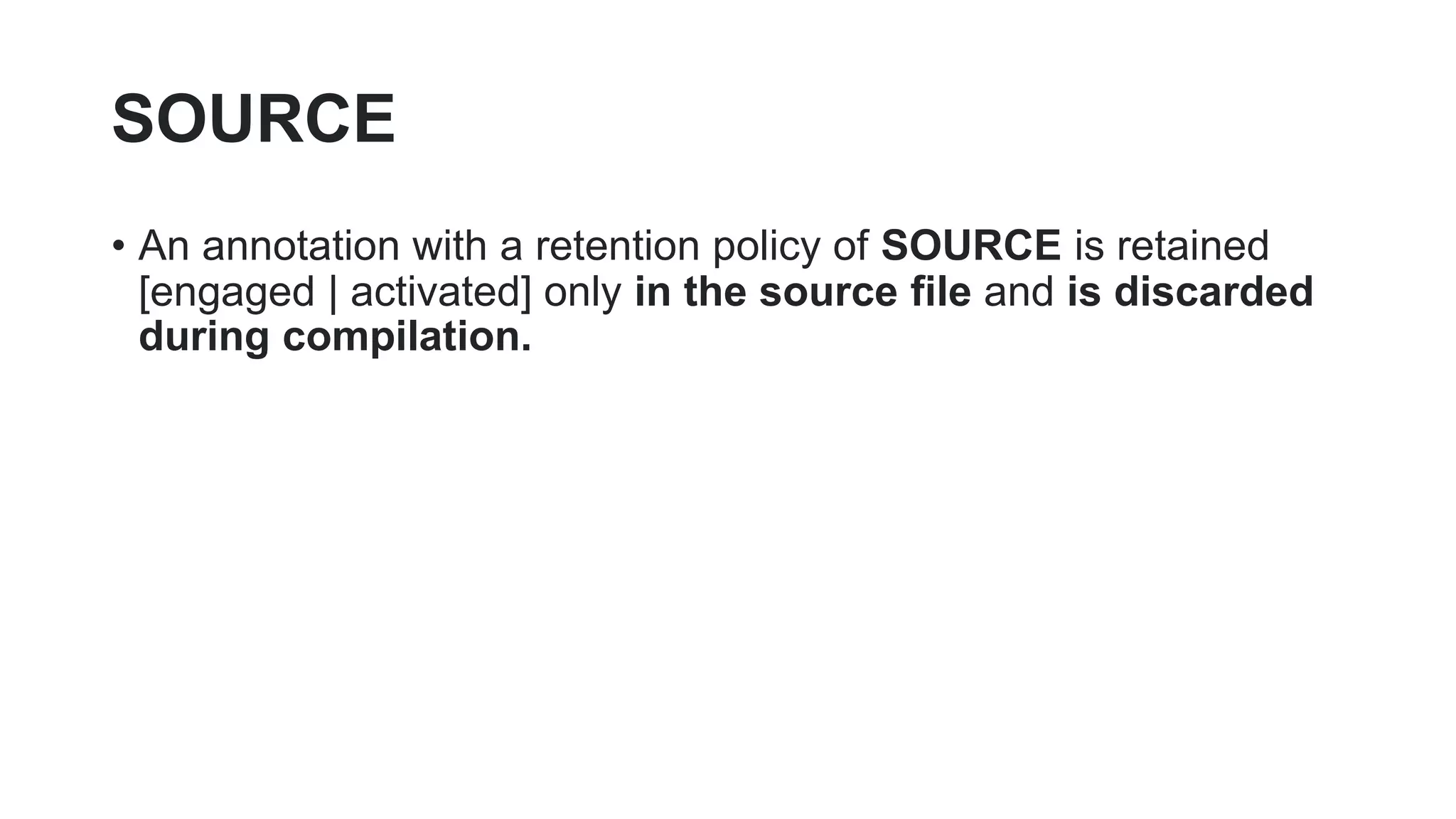SOURCE
• An annotation with a retention policy of SOURCE is retained
[engaged | activated] only in the source file and is discarded
during compilation.
 