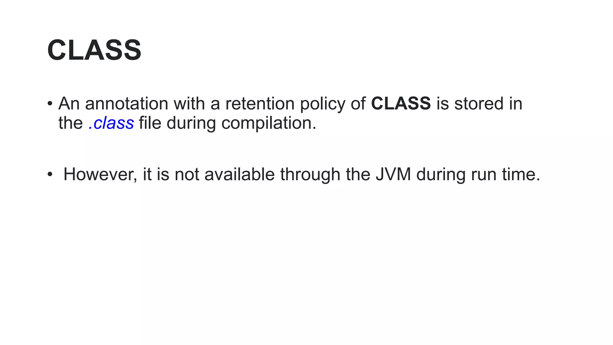 CLASS
• An annotation with a retention policy of CLASS is stored in
the .class file during compilation.
• However, it is not available through the JVM during run time.
 