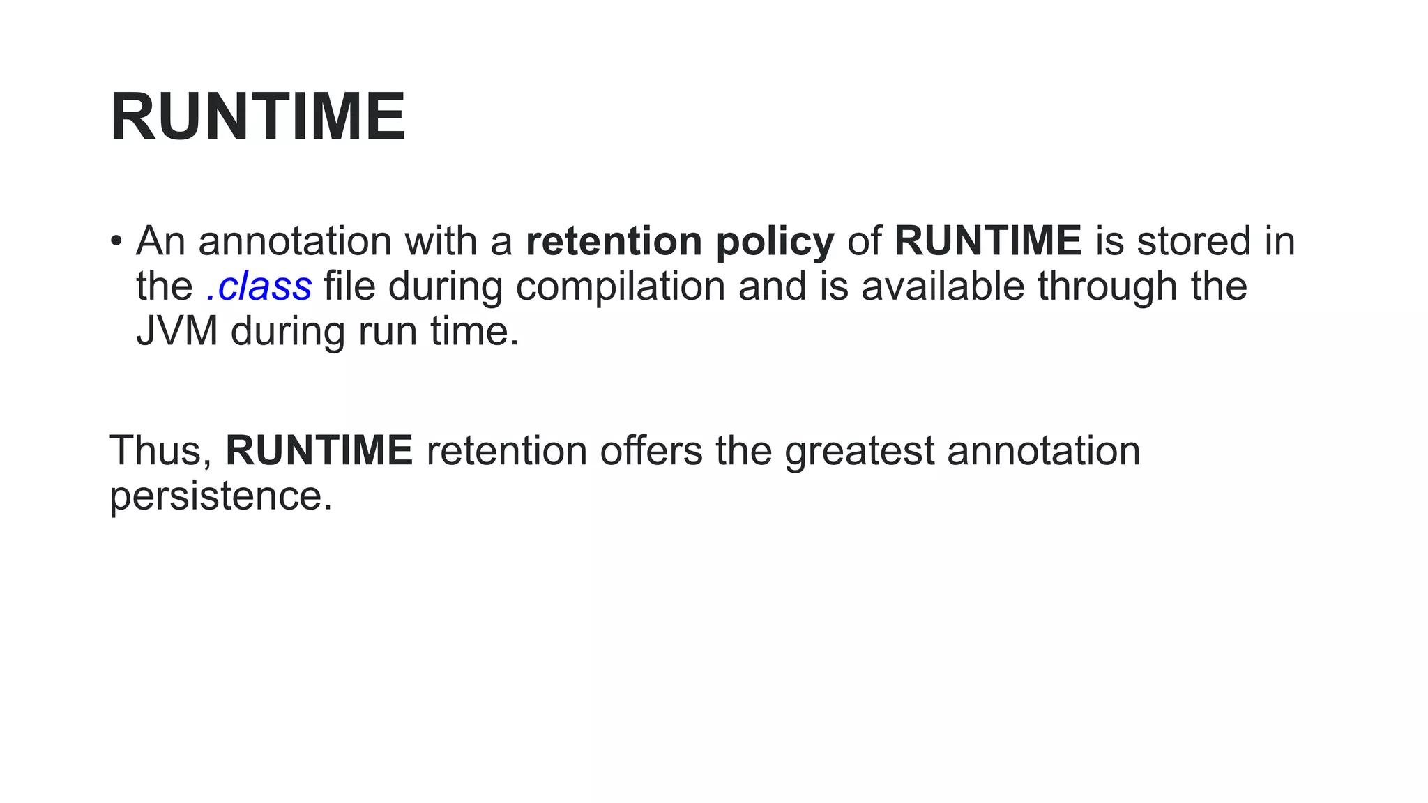 RUNTIME
• An annotation with a retention policy of RUNTIME is stored in
the .class file during compilation and is available through the
JVM during run time.
Thus, RUNTIME retention offers the greatest annotation
persistence.
 