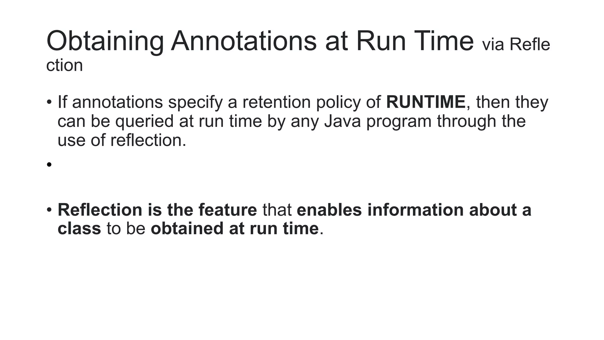 Obtaining Annotations at Run Time via Refle
ction
• If annotations specify a retention policy of RUNTIME, then they
can be queried at run time by any Java program through the
use of reflection.
•
• Reflection is the feature that enables information about a
class to be obtained at run time.
 