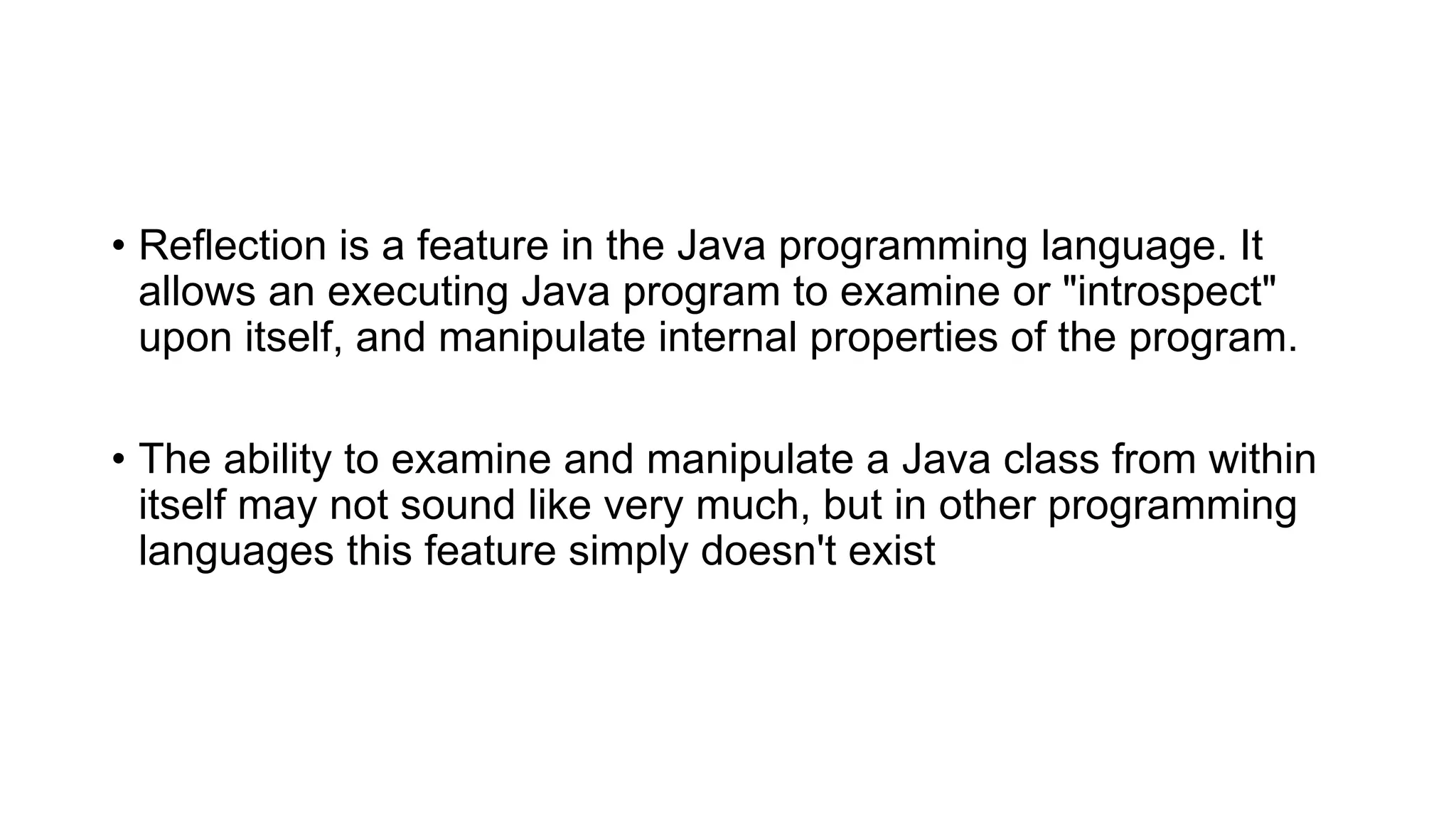 • Reflection is a feature in the Java programming language. It
allows an executing Java program to examine or "introspect"
upon itself, and manipulate internal properties of the program.
• The ability to examine and manipulate a Java class from within
itself may not sound like very much, but in other programming
languages this feature simply doesn't exist
 
