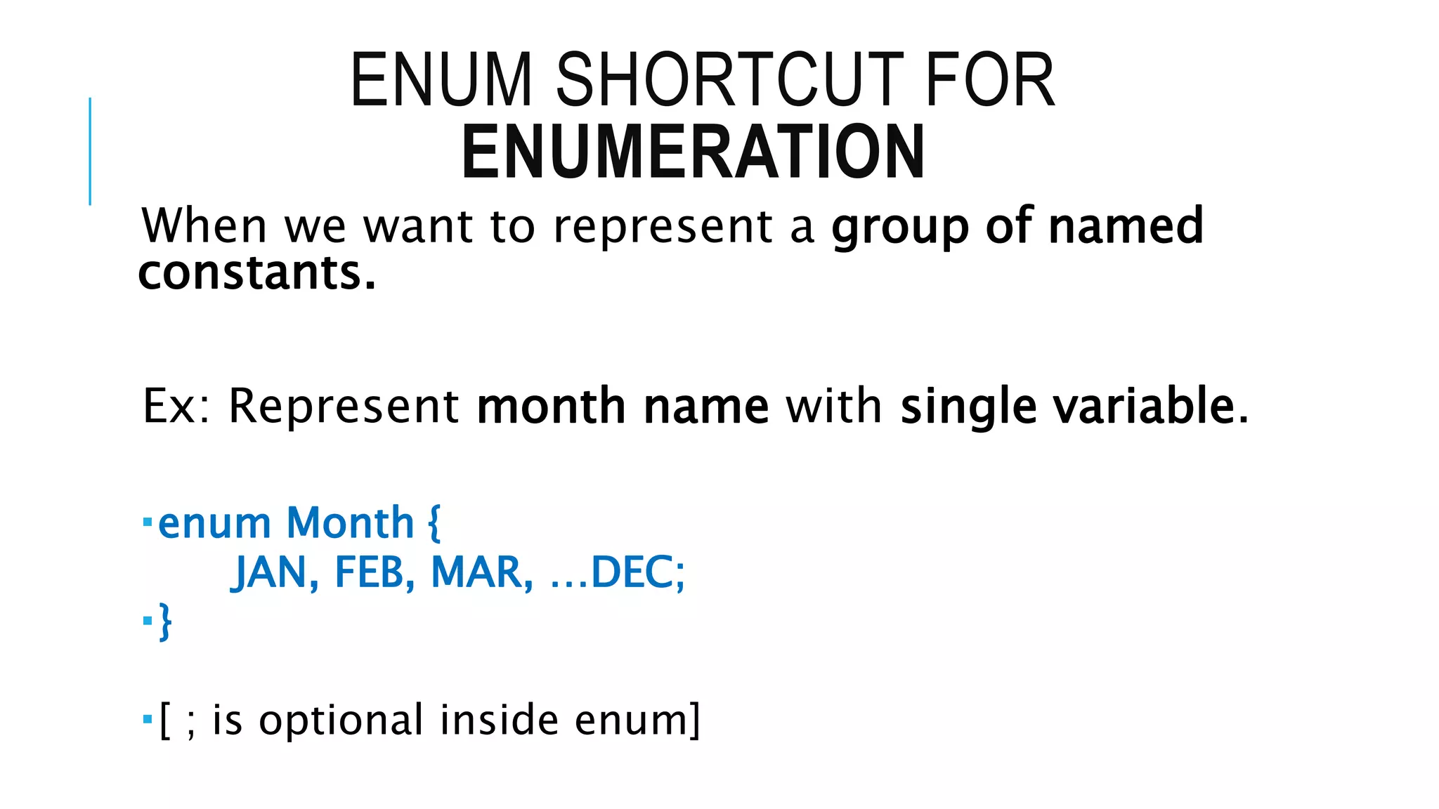 ENUM SHORTCUT FOR
ENUMERATION
When we want to represent a group of named
constants.
Ex: Represent month name with single variable.
enum Month {
JAN, FEB, MAR, …DEC;
}
[ ; is optional inside enum]
 