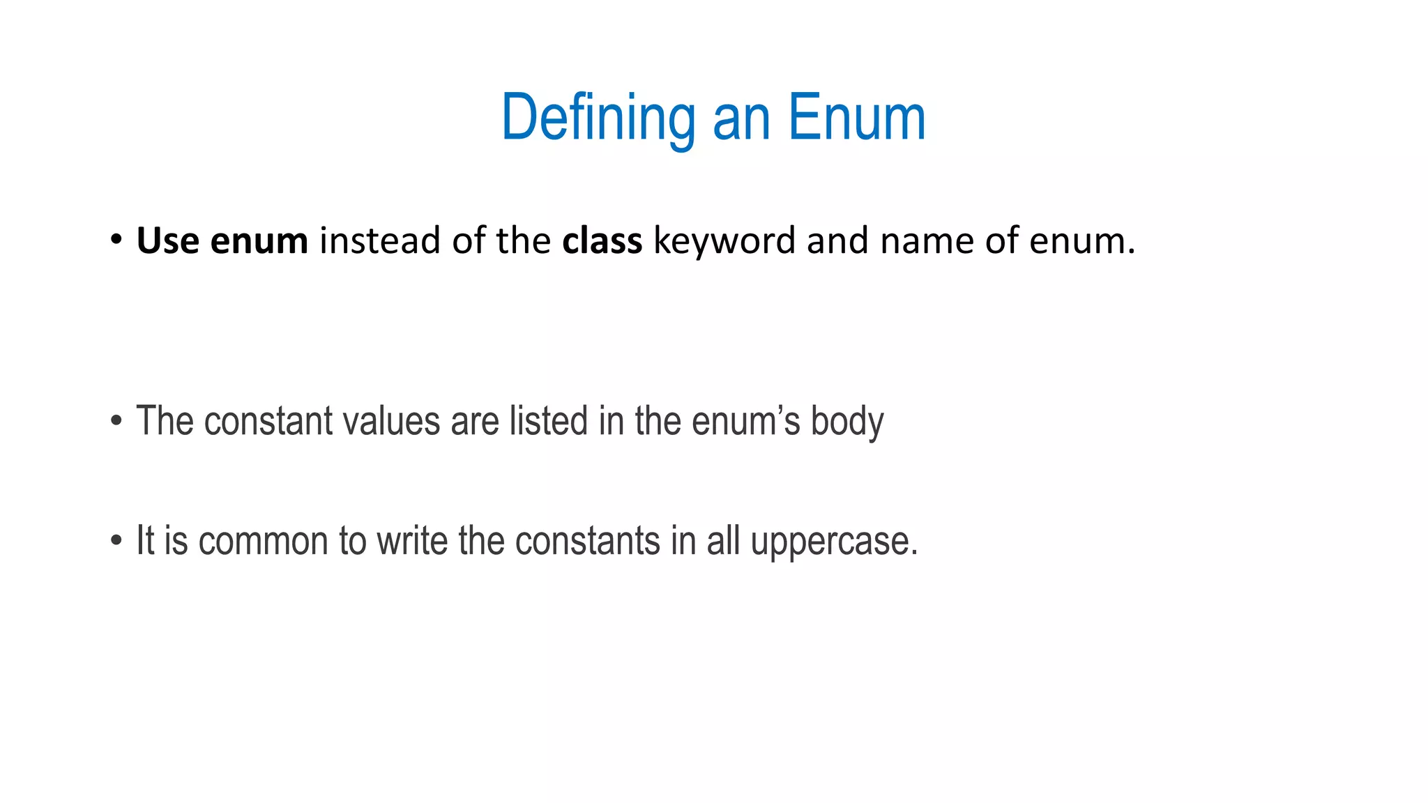 Defining an Enum
• Use enum instead of the class keyword and name of enum.
• The constant values are listed in the enum’s body
• It is common to write the constants in all uppercase.
 