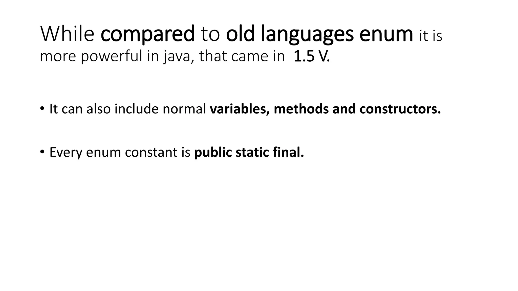 While compared to old languages enum it is
more powerful in java, that came in 1.5 V.
• It can also include normal variables, methods and constructors.
• Every enum constant is public static final.
 