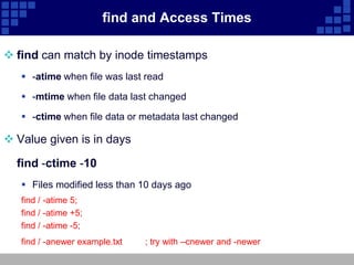 find and Access Times

 find can match by inode timestamps
    -atime when file was last read

    -mtime when file data last changed

    -ctime when file data or metadata last changed

 Value given is in days

  find -ctime -10
    Files modified less than 10 days ago
   find / -atime 5;
   find / -atime +5;
   find / -atime -5;
   find / -anewer example.txt   ; try with –cnewer and -newer
 
