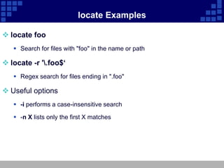 locate Examples

 locate foo
    Search for files with "foo" in the name or path

 locate -r '.foo$‘
    Regex search for files ending in ".foo"

 Useful options
    -i performs a case-insensitive search

    -n X lists only the first X matches
 