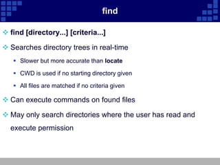 find

 find [directory...] [criteria...]

 Searches directory trees in real-time
    Slower but more accurate than locate

    CWD is used if no starting directory given

    All files are matched if no criteria given

 Can execute commands on found files

 May only search directories where the user has read and
  execute permission
 