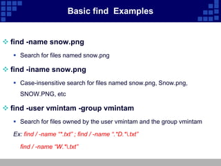 Basic find Examples


 find -name snow.png
   Search for files named snow.png

 find -iname snow.png
   Case-insensitive search for files named snow.png, Snow.png,
    SNOW.PNG, etc

 find -user vmintam -group vmintam
   Search for files owned by the user vmintam and the group vmintam

  Ex: find / -name “*.txt” ; find / -name “.*D.*.txt”

    find / -name “W.*.txt”
 