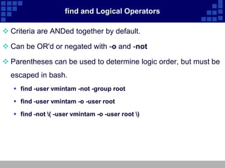 find and Logical Operators

 Criteria are ANDed together by default.

 Can be OR'd or negated with -o and -not

 Parentheses can be used to determine logic order, but must be
  escaped in bash.
    find -user vmintam -not -group root

    find -user vmintam -o -user root

    find -not ( -user vmintam -o -user root )
 