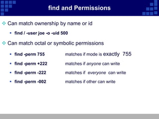 find and Permissions

 Can match ownership by name or id
    find / -user joe -o -uid 500

 Can match octal or symbolic permissions

    find -perm 755            matches if mode is exactly 755

    find -perm +222           matches if anyone can write

    find -perm -222           matches if everyone can write

    find -perm -002           matches if other can write
 