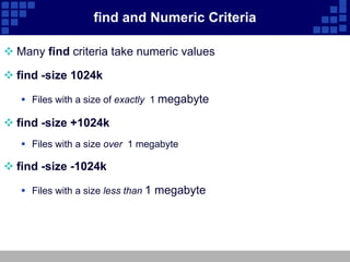 find and Numeric Criteria

 Many find criteria take numeric values

 find -size 1024k

    Files with a size of exactly 1 megabyte

 find -size +1024k
    Files with a size over 1 megabyte

 find -size -1024k

    Files with a size less than 1 megabyte
 
