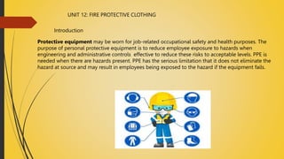 UNIT 12: FIRE PROTECTIVE CLOTHING
Introduction
Protective equipment may be worn for job-related occupational safety and health purposes. The
purpose of personal protective equipment is to reduce employee exposure to hazards when
engineering and administrative controls effective to reduce these risks to acceptable levels. PPE is
needed when there are hazards present. PPE has the serious limitation that it does not eliminate the
hazard at source and may result in employees being exposed to the hazard if the equipment fails.
 