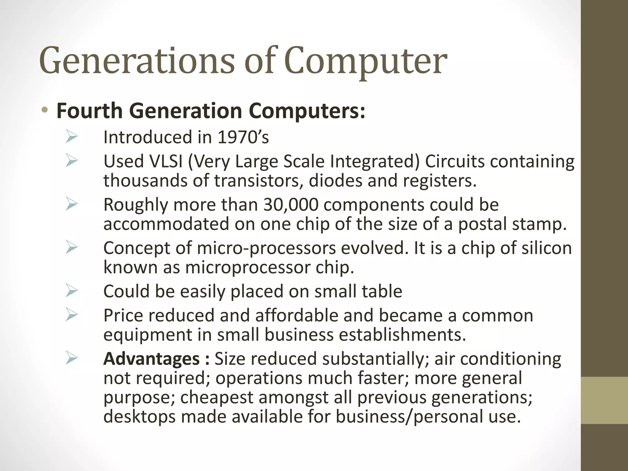 Generations of Computer
• Fourth Generation Computers:
 Introduced in 1970’s
 Used VLSI (Very Large Scale Integrated) Circuits containing
thousands of transistors, diodes and registers.
 Roughly more than 30,000 components could be
accommodated on one chip of the size of a postal stamp.
 Concept of micro-processors evolved. It is a chip of silicon
known as microprocessor chip.
 Could be easily placed on small table
 Price reduced and affordable and became a common
equipment in small business establishments.
 Advantages : Size reduced substantially; air conditioning
not required; operations much faster; more general
purpose; cheapest amongst all previous generations;
desktops made available for business/personal use.
 